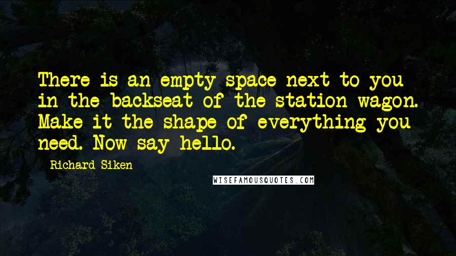 Richard Siken Quotes: There is an empty space next to you in the backseat of the station wagon. Make it the shape of everything you need. Now say hello.