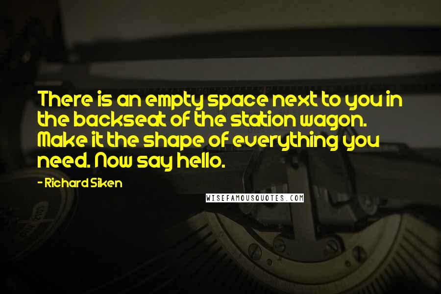 Richard Siken Quotes: There is an empty space next to you in the backseat of the station wagon. Make it the shape of everything you need. Now say hello.