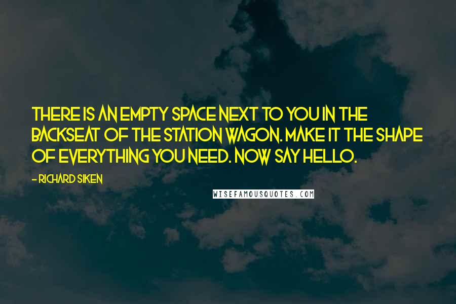 Richard Siken Quotes: There is an empty space next to you in the backseat of the station wagon. Make it the shape of everything you need. Now say hello.