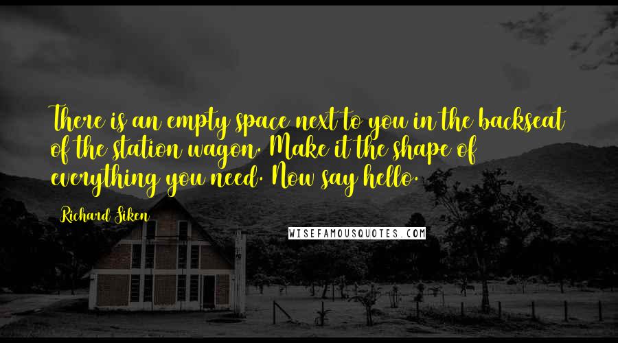 Richard Siken Quotes: There is an empty space next to you in the backseat of the station wagon. Make it the shape of everything you need. Now say hello.