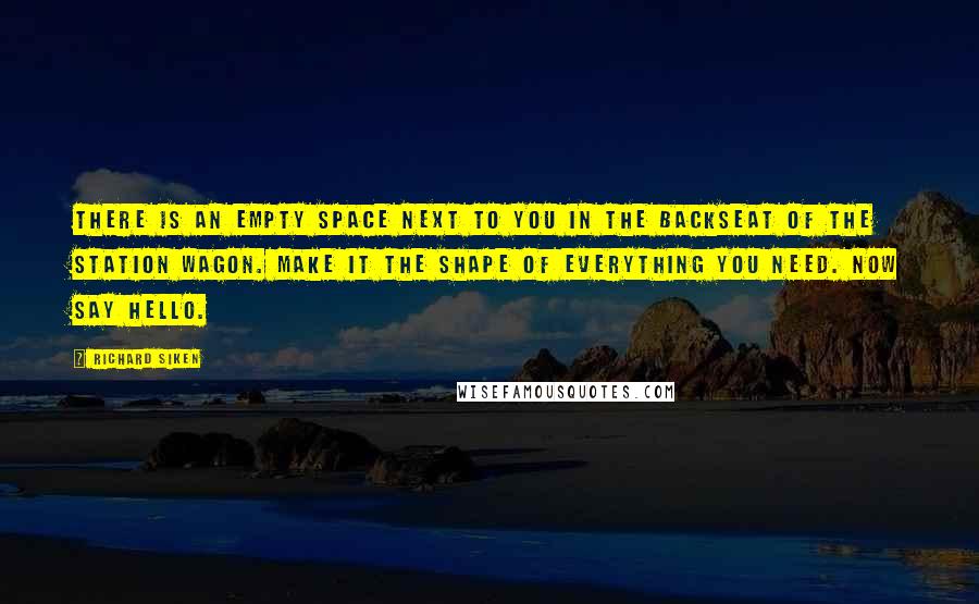 Richard Siken Quotes: There is an empty space next to you in the backseat of the station wagon. Make it the shape of everything you need. Now say hello.