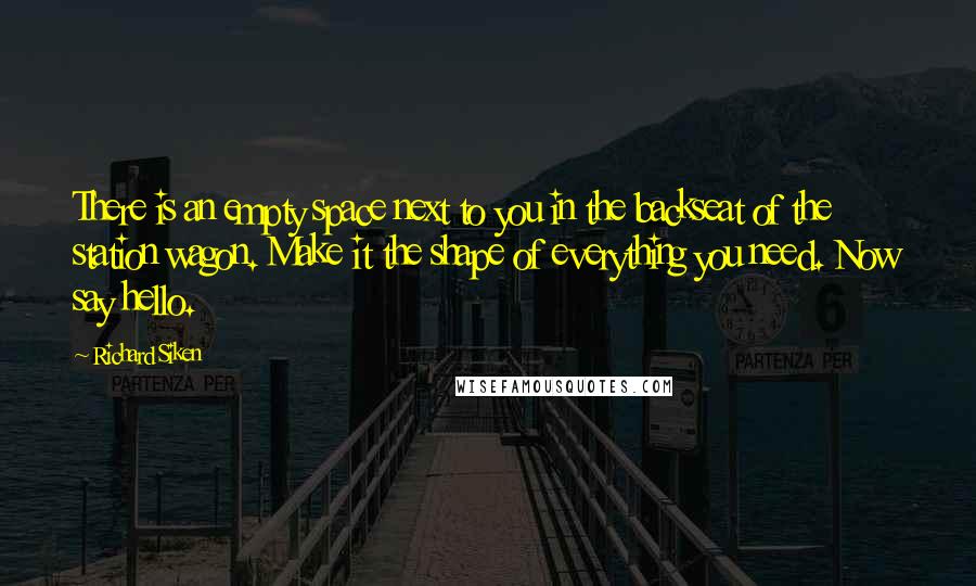 Richard Siken Quotes: There is an empty space next to you in the backseat of the station wagon. Make it the shape of everything you need. Now say hello.