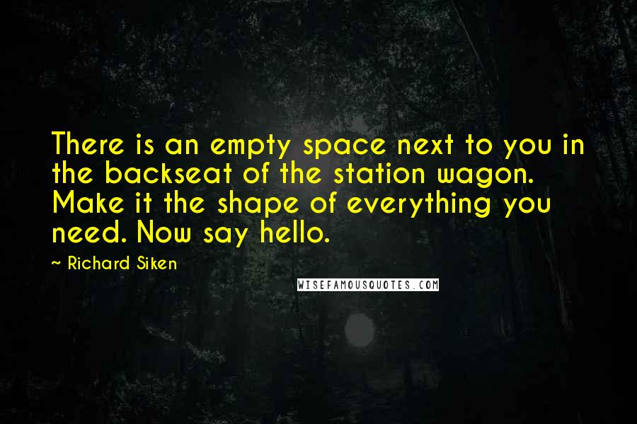 Richard Siken Quotes: There is an empty space next to you in the backseat of the station wagon. Make it the shape of everything you need. Now say hello.