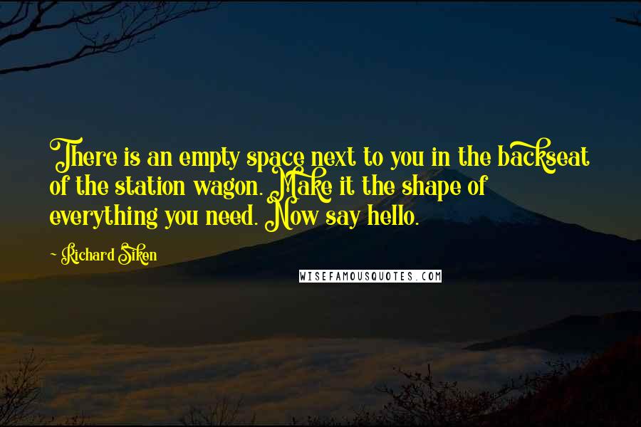 Richard Siken Quotes: There is an empty space next to you in the backseat of the station wagon. Make it the shape of everything you need. Now say hello.