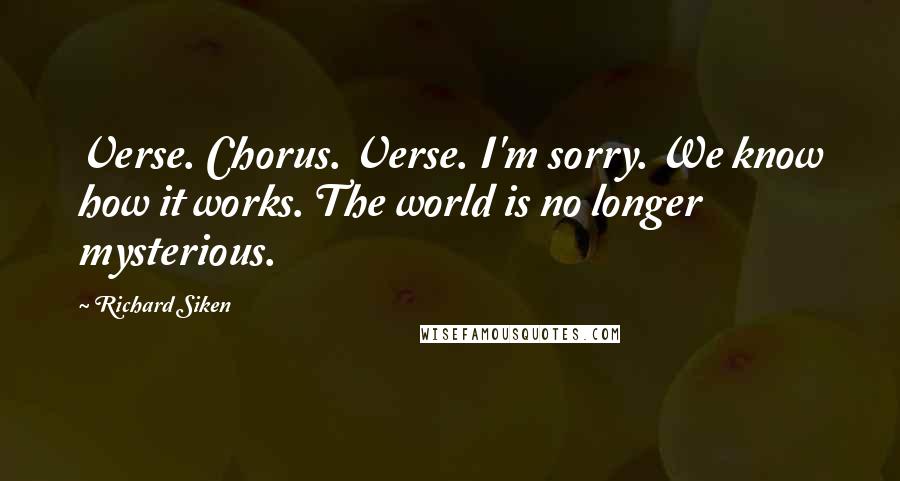 Richard Siken Quotes: Verse. Chorus. Verse. I'm sorry. We know how it works. The world is no longer mysterious.