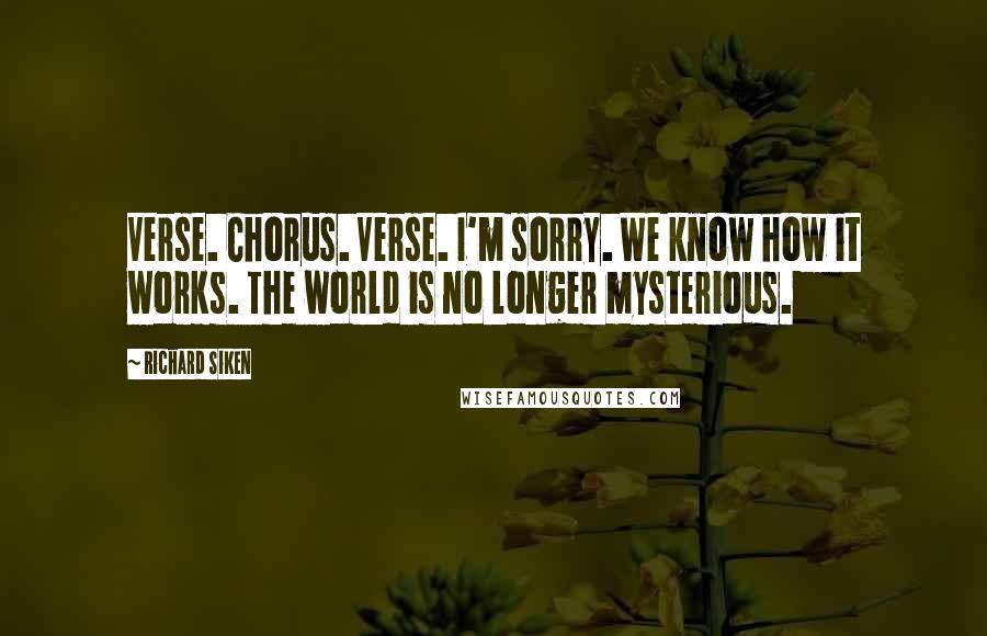 Richard Siken Quotes: Verse. Chorus. Verse. I'm sorry. We know how it works. The world is no longer mysterious.