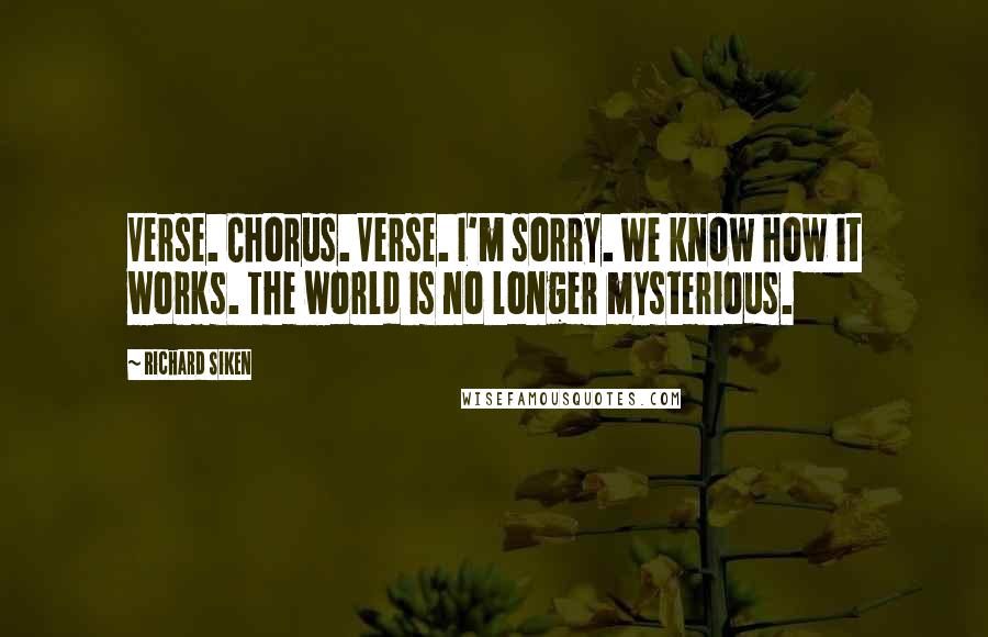 Richard Siken Quotes: Verse. Chorus. Verse. I'm sorry. We know how it works. The world is no longer mysterious.