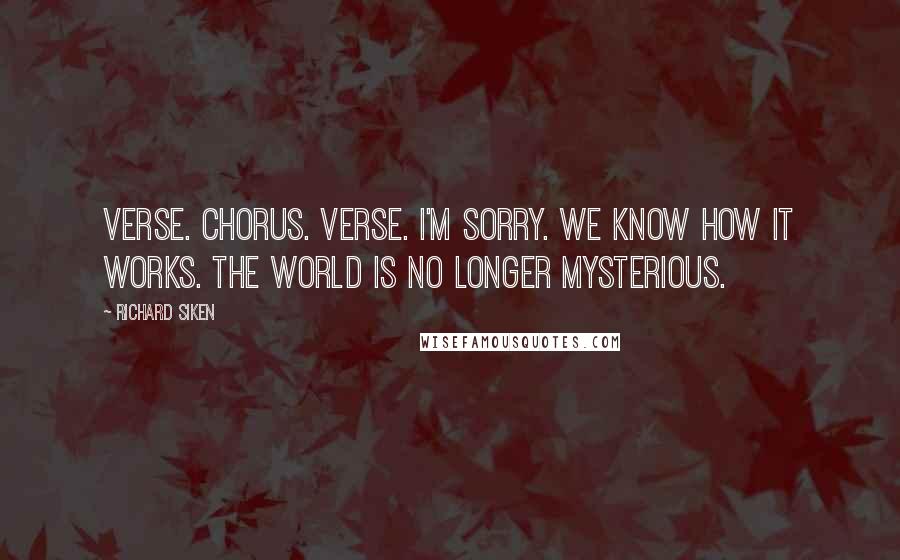 Richard Siken Quotes: Verse. Chorus. Verse. I'm sorry. We know how it works. The world is no longer mysterious.