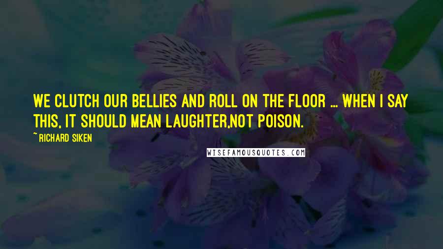 Richard Siken Quotes: We clutch our bellies and roll on the floor ... When I say this, it should mean laughter,not poison.