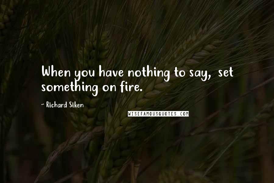 Richard Siken Quotes: When you have nothing to say,  set something on fire.