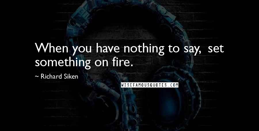 Richard Siken Quotes: When you have nothing to say,  set something on fire.