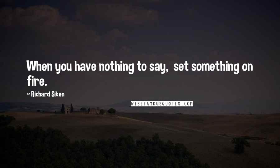 Richard Siken Quotes: When you have nothing to say,  set something on fire.