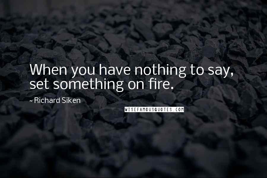 Richard Siken Quotes: When you have nothing to say,  set something on fire.