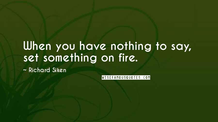 Richard Siken Quotes: When you have nothing to say,  set something on fire.
