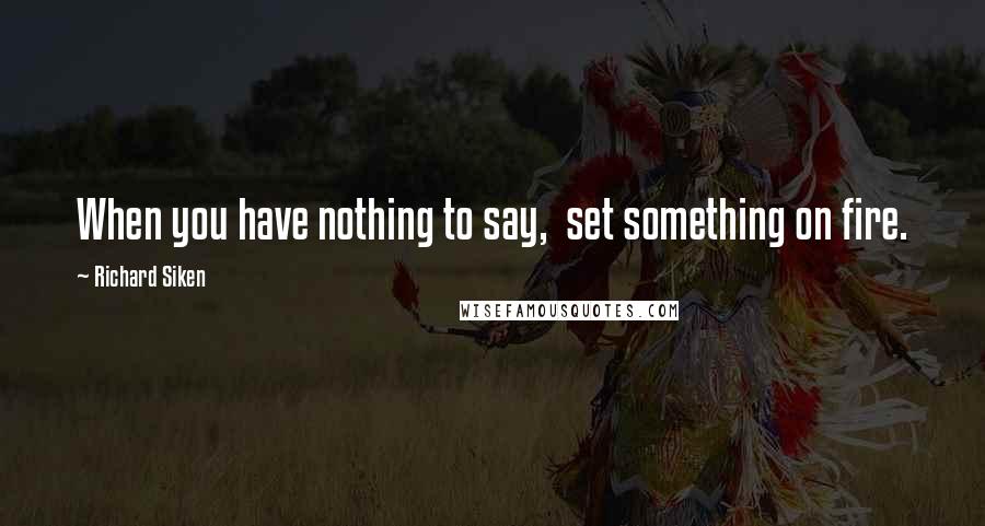 Richard Siken Quotes: When you have nothing to say,  set something on fire.