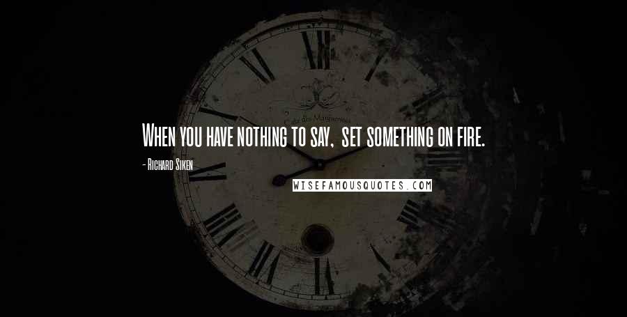 Richard Siken Quotes: When you have nothing to say,  set something on fire.