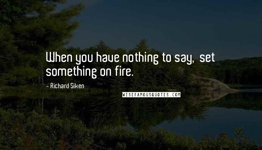 Richard Siken Quotes: When you have nothing to say,  set something on fire.