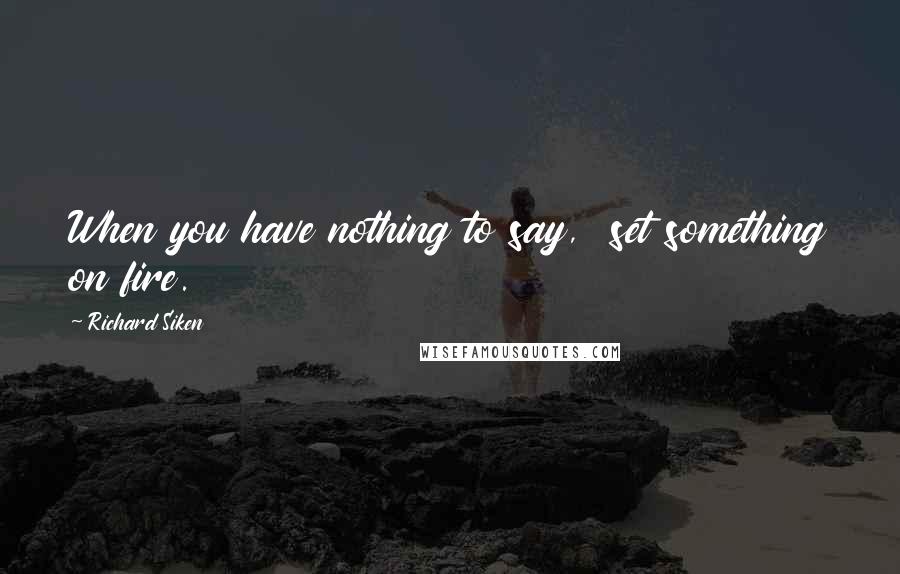 Richard Siken Quotes: When you have nothing to say,  set something on fire.