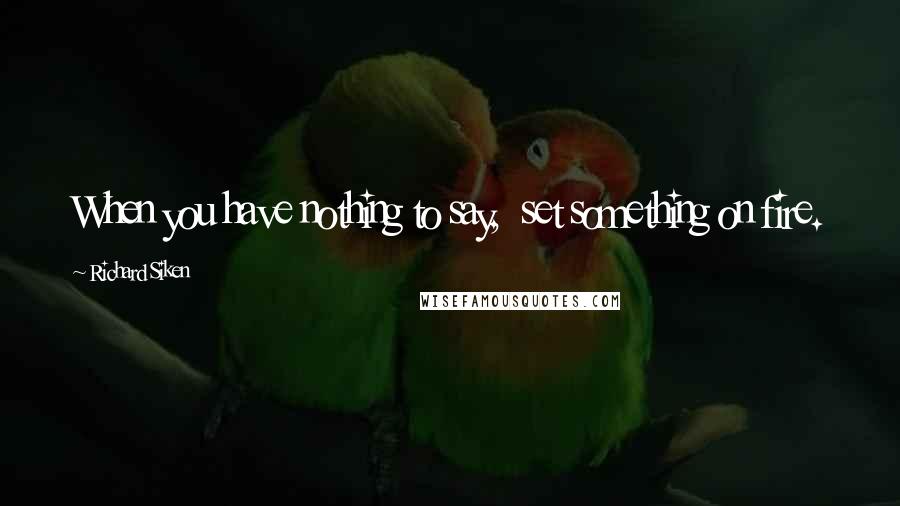 Richard Siken Quotes: When you have nothing to say,  set something on fire.