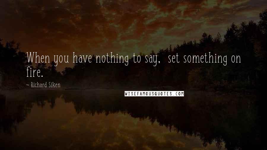 Richard Siken Quotes: When you have nothing to say,  set something on fire.