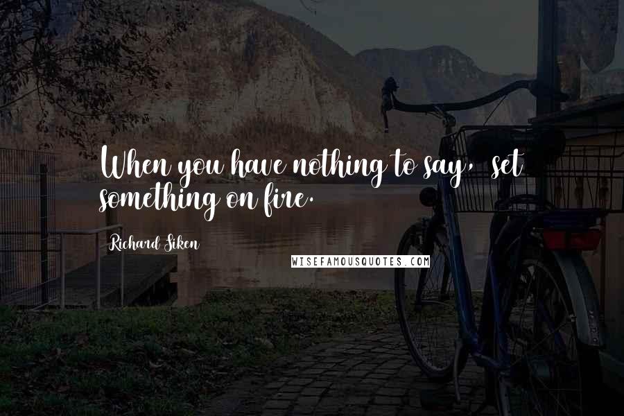 Richard Siken Quotes: When you have nothing to say,  set something on fire.