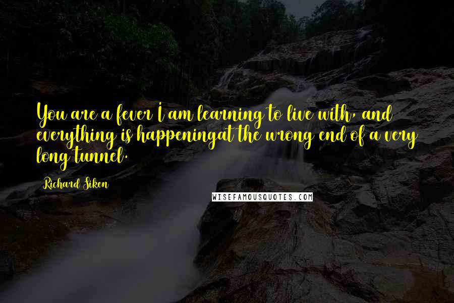 Richard Siken Quotes: You are a fever I am learning to live with, and everything is happeningat the wrong end of a very long tunnel.