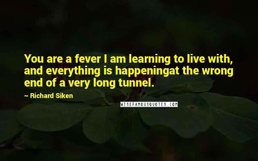 Richard Siken Quotes: You are a fever I am learning to live with, and everything is happeningat the wrong end of a very long tunnel.