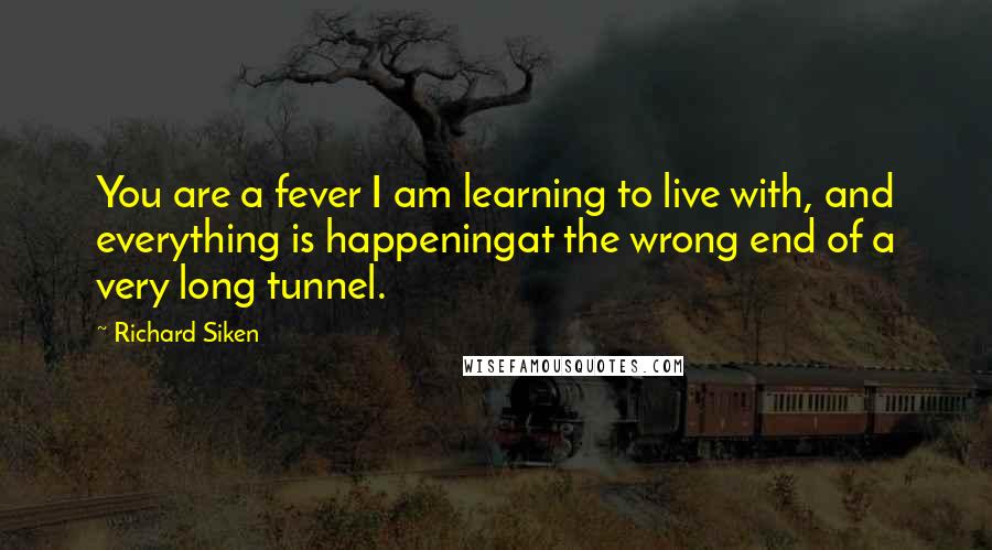 Richard Siken Quotes: You are a fever I am learning to live with, and everything is happeningat the wrong end of a very long tunnel.