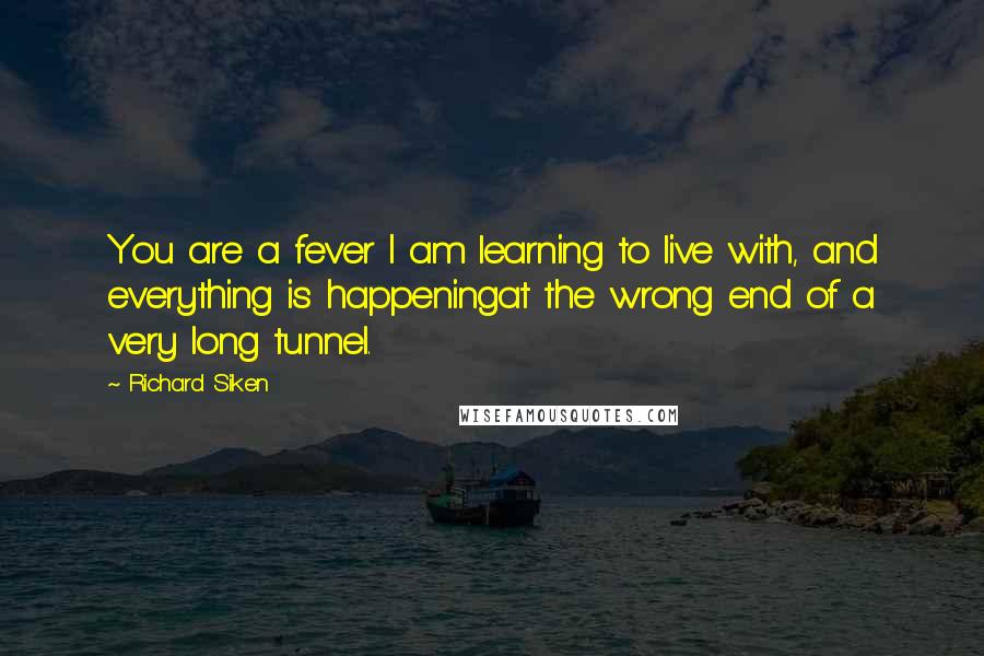 Richard Siken Quotes: You are a fever I am learning to live with, and everything is happeningat the wrong end of a very long tunnel.