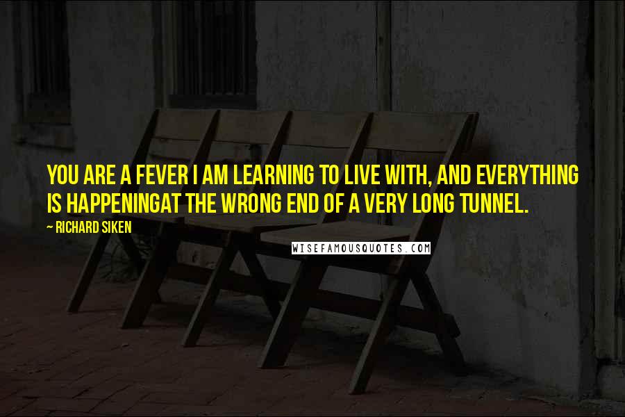 Richard Siken Quotes: You are a fever I am learning to live with, and everything is happeningat the wrong end of a very long tunnel.