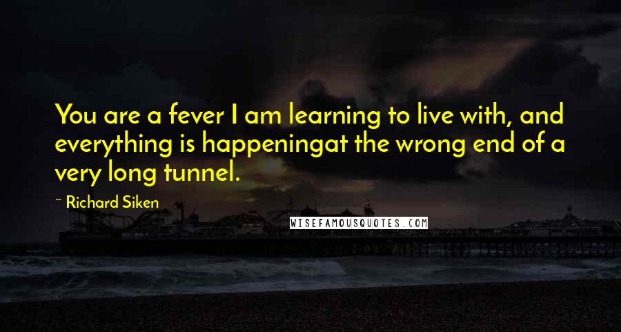 Richard Siken Quotes: You are a fever I am learning to live with, and everything is happeningat the wrong end of a very long tunnel.