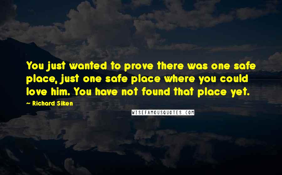 Richard Siken Quotes: You just wanted to prove there was one safe place, just one safe place where you could love him. You have not found that place yet.