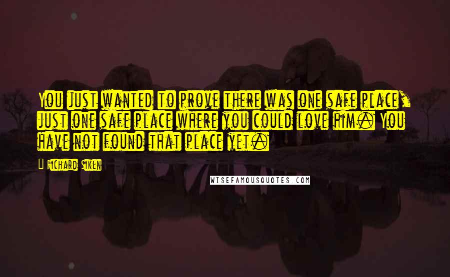 Richard Siken Quotes: You just wanted to prove there was one safe place, just one safe place where you could love him. You have not found that place yet.