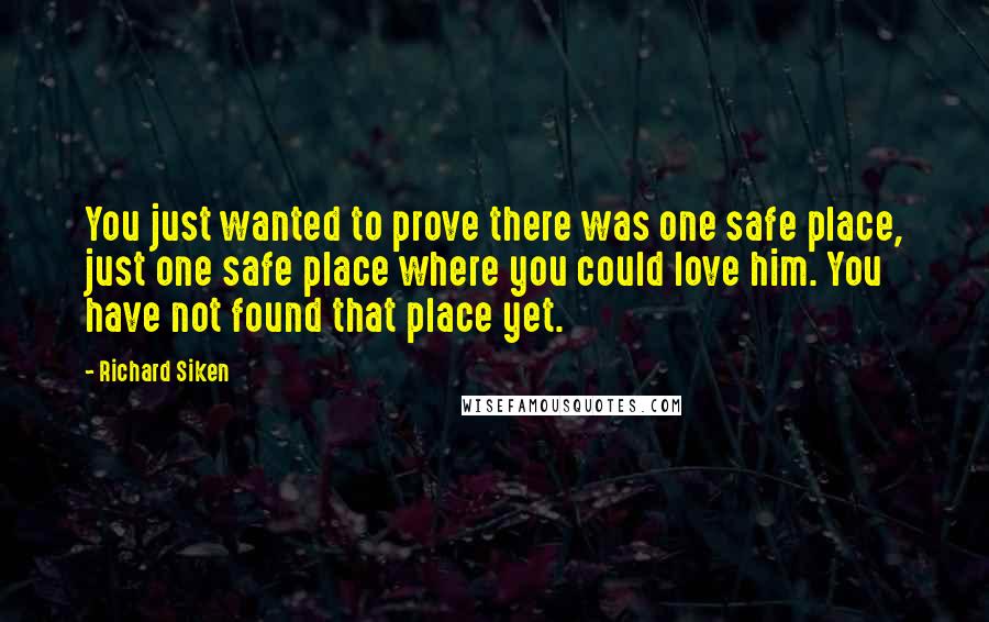 Richard Siken Quotes: You just wanted to prove there was one safe place, just one safe place where you could love him. You have not found that place yet.