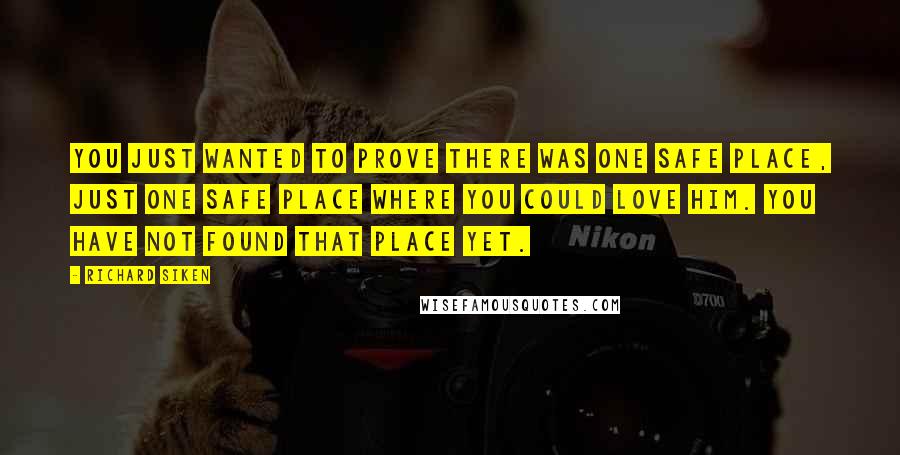 Richard Siken Quotes: You just wanted to prove there was one safe place, just one safe place where you could love him. You have not found that place yet.