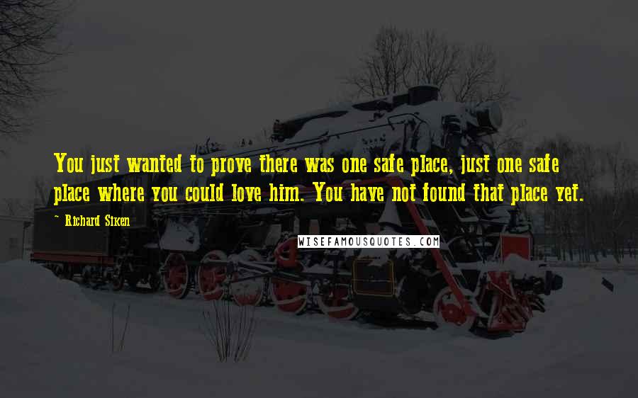 Richard Siken Quotes: You just wanted to prove there was one safe place, just one safe place where you could love him. You have not found that place yet.