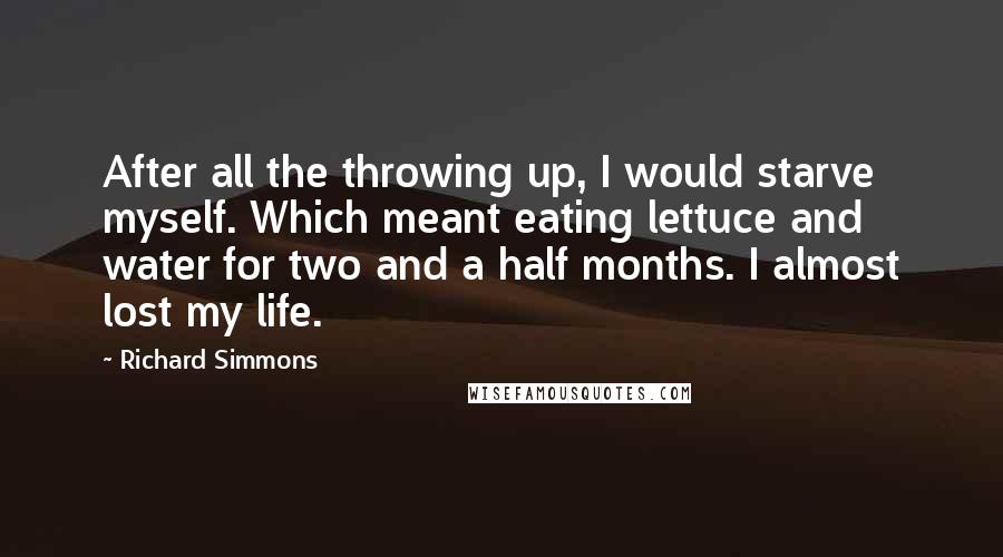 Richard Simmons Quotes: After all the throwing up, I would starve myself. Which meant eating lettuce and water for two and a half months. I almost lost my life.