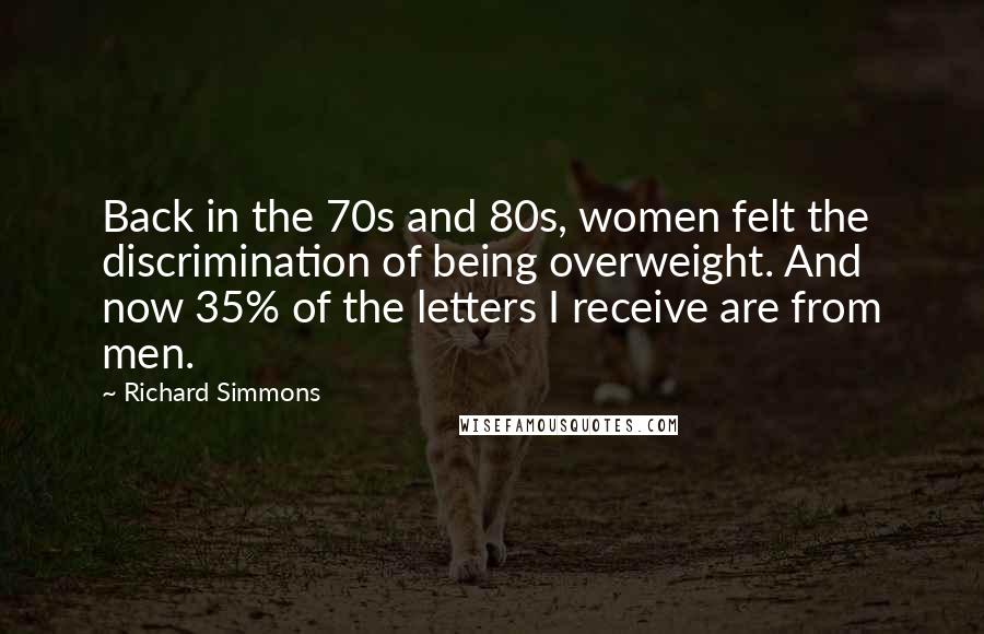 Richard Simmons Quotes: Back in the 70s and 80s, women felt the discrimination of being overweight. And now 35% of the letters I receive are from men.
