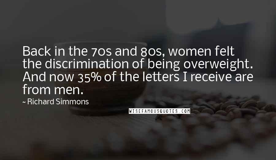 Richard Simmons Quotes: Back in the 70s and 80s, women felt the discrimination of being overweight. And now 35% of the letters I receive are from men.
