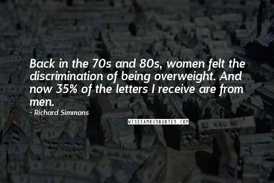 Richard Simmons Quotes: Back in the 70s and 80s, women felt the discrimination of being overweight. And now 35% of the letters I receive are from men.