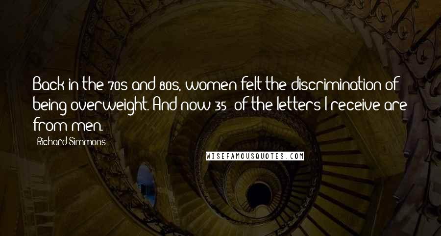 Richard Simmons Quotes: Back in the 70s and 80s, women felt the discrimination of being overweight. And now 35% of the letters I receive are from men.