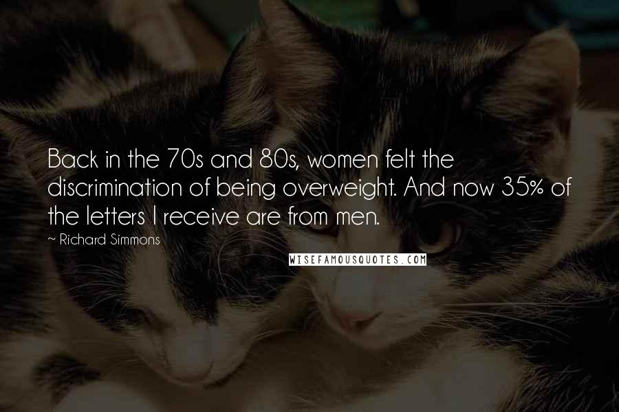Richard Simmons Quotes: Back in the 70s and 80s, women felt the discrimination of being overweight. And now 35% of the letters I receive are from men.