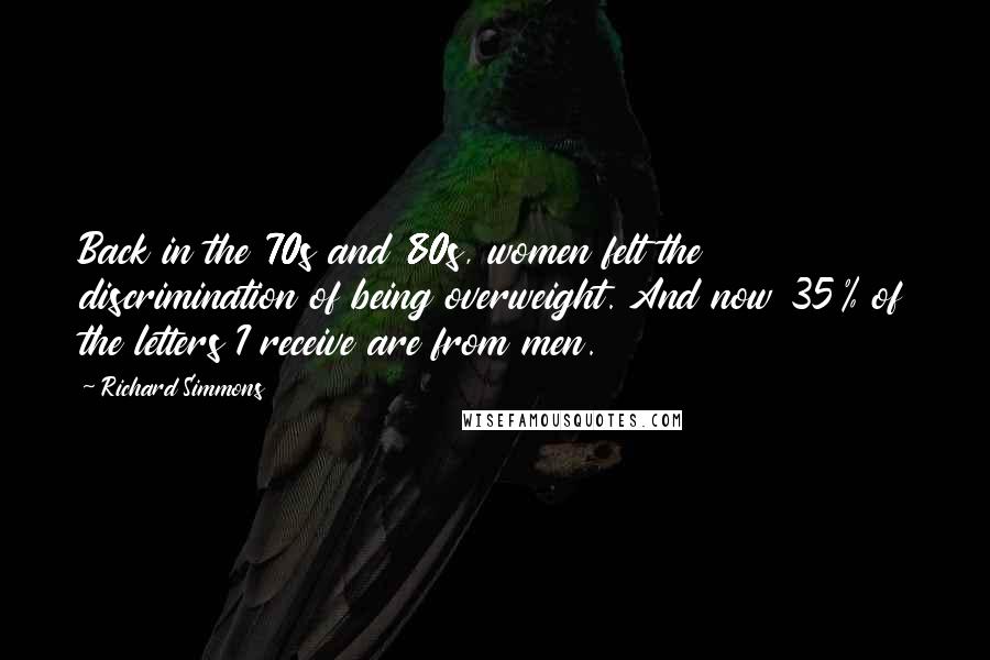 Richard Simmons Quotes: Back in the 70s and 80s, women felt the discrimination of being overweight. And now 35% of the letters I receive are from men.