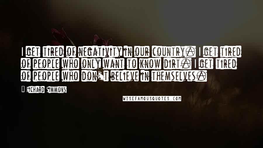 Richard Simmons Quotes: I get tired of negativity in our country. I get tired of people who only want to know dirt. I get tired of people who don't believe in themselves.