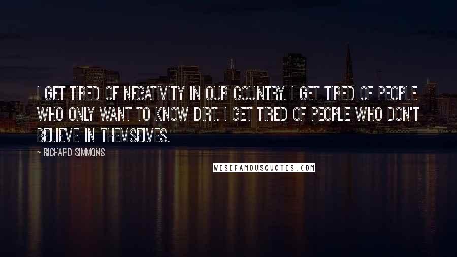 Richard Simmons Quotes: I get tired of negativity in our country. I get tired of people who only want to know dirt. I get tired of people who don't believe in themselves.