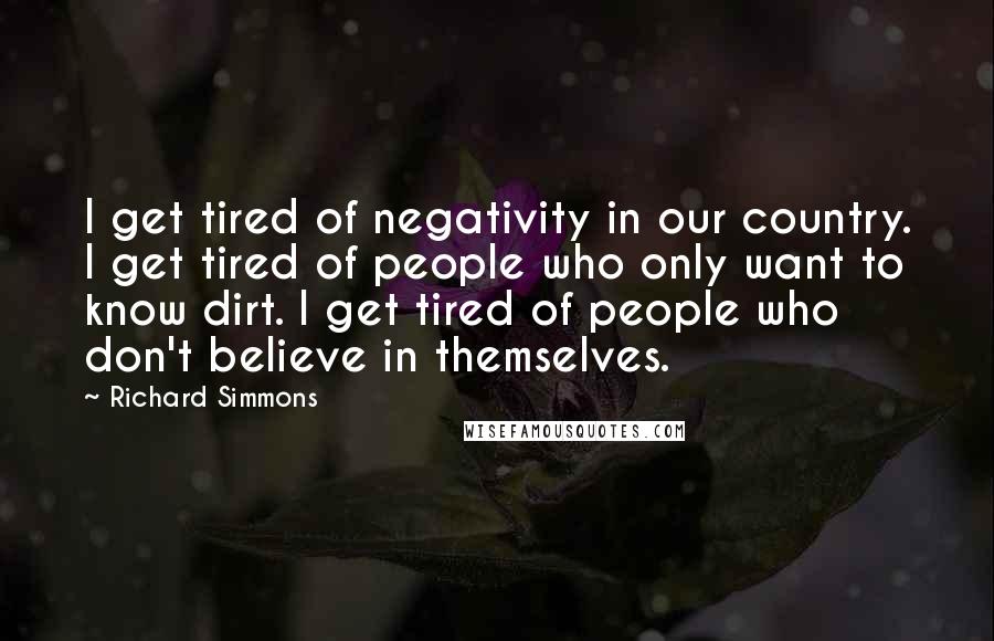 Richard Simmons Quotes: I get tired of negativity in our country. I get tired of people who only want to know dirt. I get tired of people who don't believe in themselves.