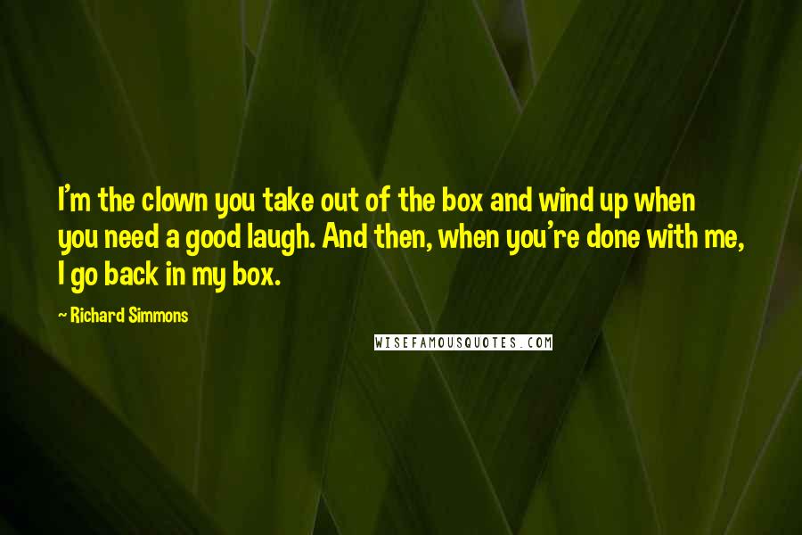 Richard Simmons Quotes: I'm the clown you take out of the box and wind up when you need a good laugh. And then, when you're done with me, I go back in my box.