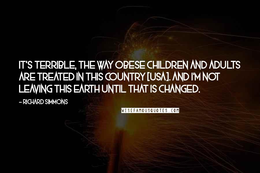 Richard Simmons Quotes: It's terrible, the way obese children and adults are treated in this country [USA]. And I'm not leaving this Earth until that is changed.