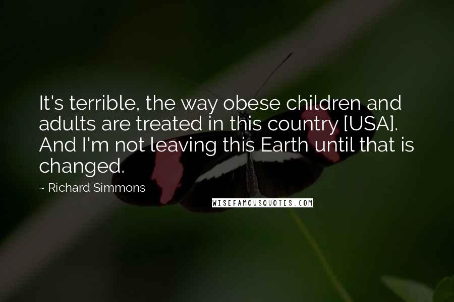 Richard Simmons Quotes: It's terrible, the way obese children and adults are treated in this country [USA]. And I'm not leaving this Earth until that is changed.