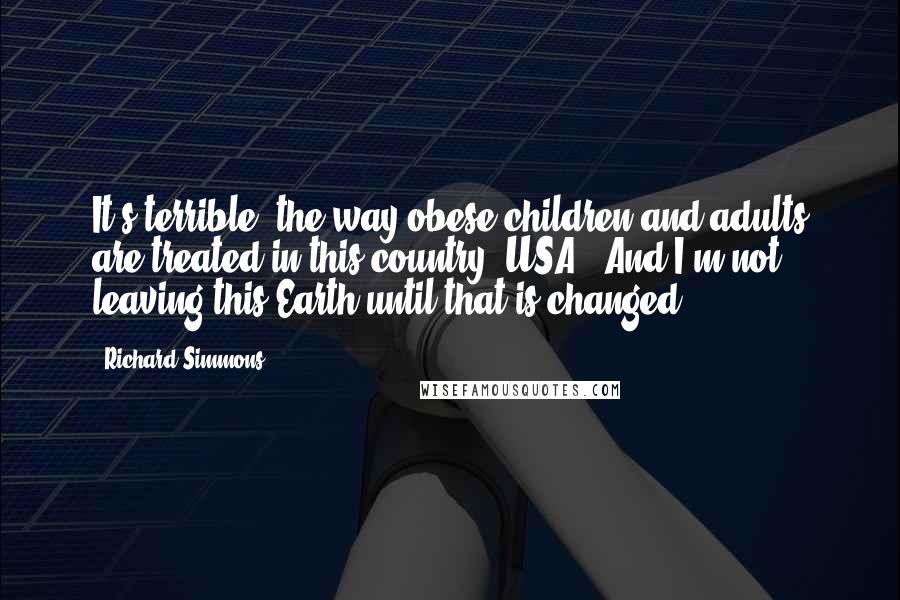 Richard Simmons Quotes: It's terrible, the way obese children and adults are treated in this country [USA]. And I'm not leaving this Earth until that is changed.